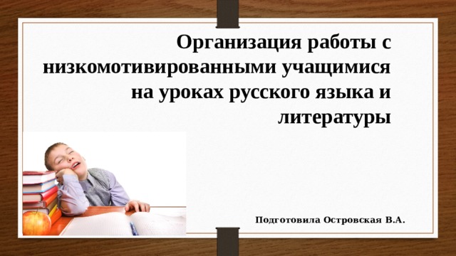 Организация работы с низкомотивированными учащимися на уроках русского языка и литературы Подготовила Островская В.А. 