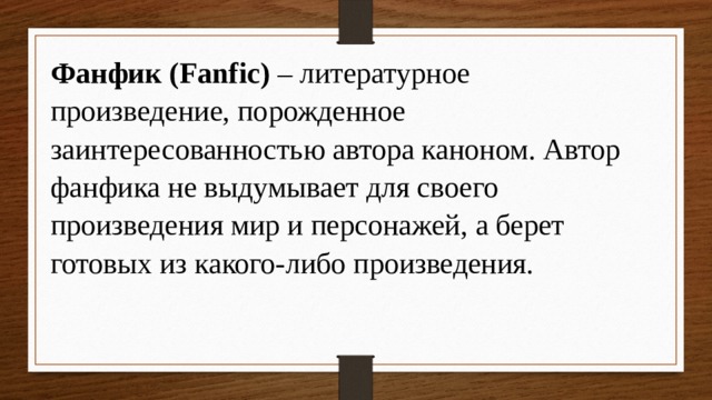 Фанфик (Fanfic) – литературное произведение, порожденное заинтересованностью автора каноном. Автор фанфика не выдумывает для своего произведения мир и персонажей, а берет готовых из какого-либо произведения. 