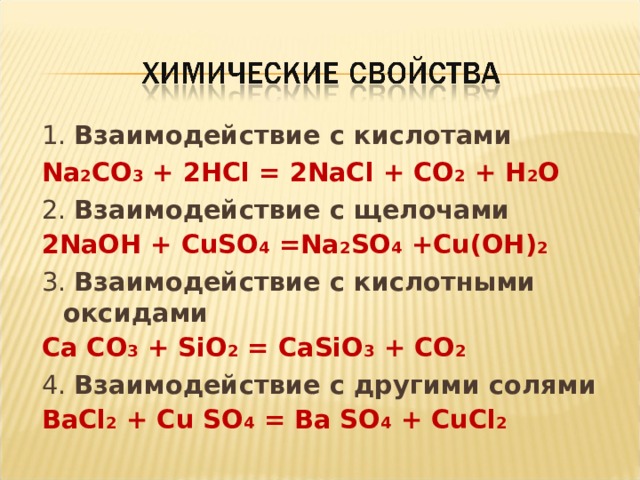 1. Взаимодействие с кислотами Na 2 CO 3 + 2HCl = 2NaCl + CO 2 + H 2 O 2. Взаимодействие с щелочами 2NaOH + CuSO 4 =Na 2 SO 4 +Cu(OH) 2 3. Взаимодействие с кислотными оксидами Са СО 3 + SiO 2 = CaSiO 3 + CO 2 4. Взаимодействие с другими солями Ва Cl 2 + С u  SO 4 = Ba SO 4 + CuCl 2 