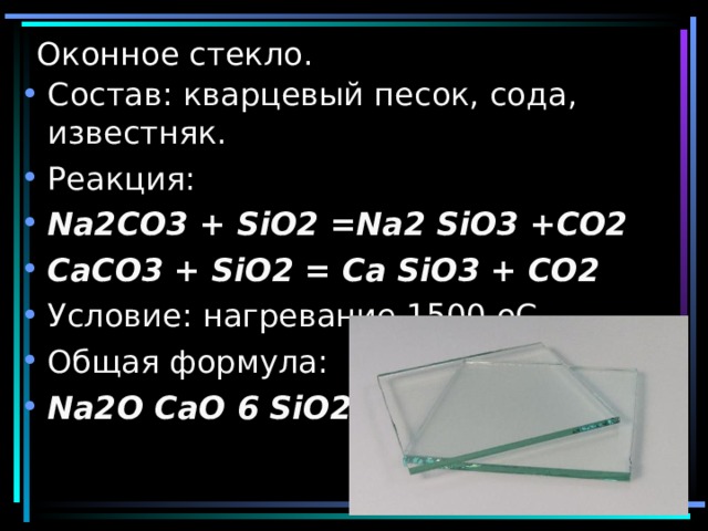 Оконное стекло. Состав: кварцевый песок, сода, известняк. Реакция: Na2CO3 + SiO2 =Na2 SiO3 +CO2 CaCO3 + SiO2 = Ca SiO3 + CO2 Условие: нагревание 1500 оС Общая формула: Na2O СаО 6 SiO2 