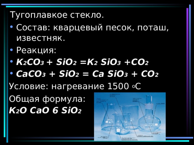 Тугоплавкое стекло. Состав: кварцевый песок, поташ, известняк. Реакция: К 2 CO 3 + SiO 2 = К 2 SiO 3 +CO 2 CaCO 3 + SiO 2 = Ca SiO 3 + CO 2 Условие: нагревание 1500 о С Общая формула: К 2 O СаО 6 SiO 2  