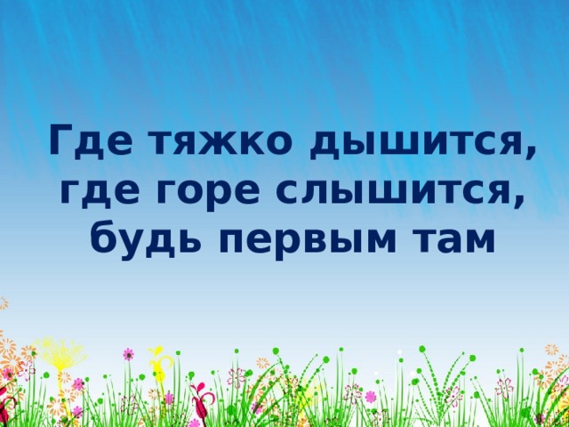 Где тяжко дышится, где горе слышится, будь первым там 