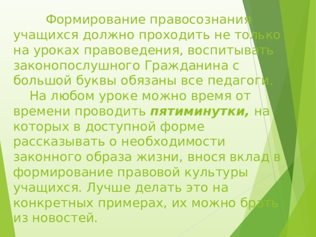  Формирование правосознания учащихся должно проходить не только на уроках правоведения, воспитывать законопослушного Гражданина с большой буквы обязаны все педагоги.  На любом уроке можно время от времени проводить пятиминутки, на которых в доступной форме рассказывать о необходимости законного образа жизни, внося вклад в формирование правовой культуры учащихся. Лучше делать это на конкретных примерах, их можно брать из новостей. 