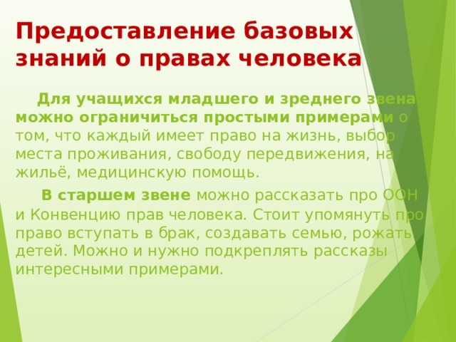 Предоставление базовых знаний о правах человека     Для учащихся младшего и зреднего звена можно ограничиться простыми примерами  о том, что каждый имеет право на жизнь, выбор места проживания, свободу передвижения, на жильё, медицинскую помощь.    В старшем звене можно рассказать про ООН и Конвенцию прав человека. Стоит упомянуть про право вступать в брак, создавать семью, рожать детей. Можно и нужно подкреплять рассказы интересными примерами.   