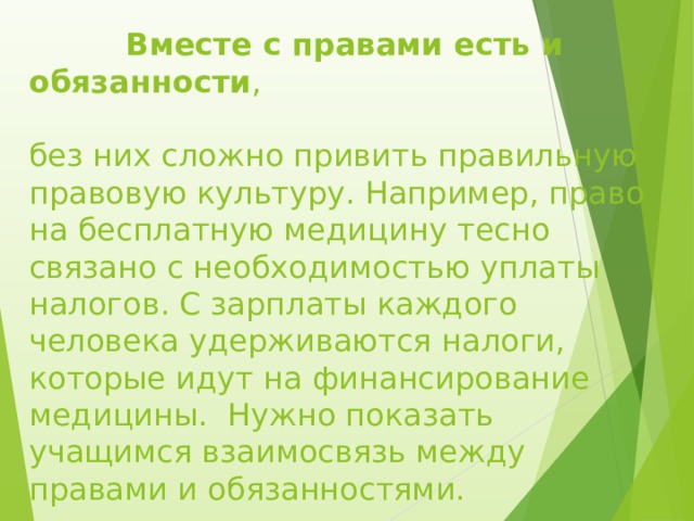  Вместе с правами есть и обязанности ,   без них сложно привить правильную правовую культуру. Например, право на бесплатную медицину тесно связано с необходимостью уплаты налогов. С зарплаты каждого человека удерживаются налоги, которые идут на финансирование медицины.  Нужно показать учащимся взаимосвязь между правами и обязанностями. 