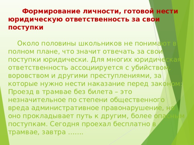  Формирование личности, готовой нести юридическую ответственность за свои поступки    Около половины школьников не понимают в полном плане, что значит отвечать за свои поступки юридически. Для многих юридическая ответственность ассоциируется с убийством, воровством и другими преступлениями, за которые нужно нести наказание перед законом: Проезд в трамвае без билета – это незначительное по степени общественного вреда административное правонарушение, но оно прокладывает путь к другим, более опасным поступкам. Сегодня проехал бесплатно в трамвае, завтра ……. 