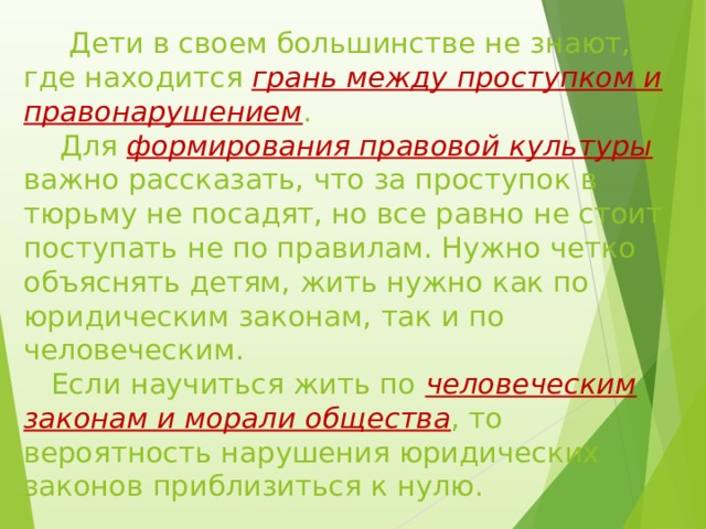  Дети в своем большинстве не знают, где находится грань между проступком и правонарушением .  Для формирования правовой культуры важно рассказать, что за проступок в тюрьму не посадят, но все равно не стоит поступать не по правилам. Нужно четко объяснять детям, жить нужно как по юридическим законам, так и по человеческим.  Если научиться жить по человеческим законам и морали общества , то вероятность нарушения юридических законов приблизиться к нулю. 