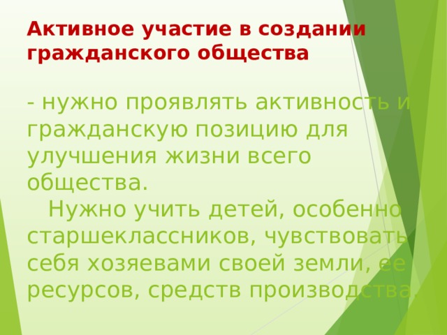 Активное участие в создании гражданского общества   - нужно проявлять активность и гражданскую позицию для улучшения жизни всего общества.  Нужно учить детей, особенно старшеклассников, чувствовать себя хозяевами своей земли, ее ресурсов, средств производства. 