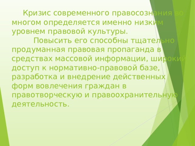  Кризис современного правосознания во многом определяется именно низким уровнем правовой культуры.   Повысить его способны тщательно продуманная правовая пропаганда в средствах массовой информации, широкий доступ к нормативно-правовой базе, разработка и внедрение действенных форм вовлечения граждан в правотворческую и правоохранительную деятельность.      