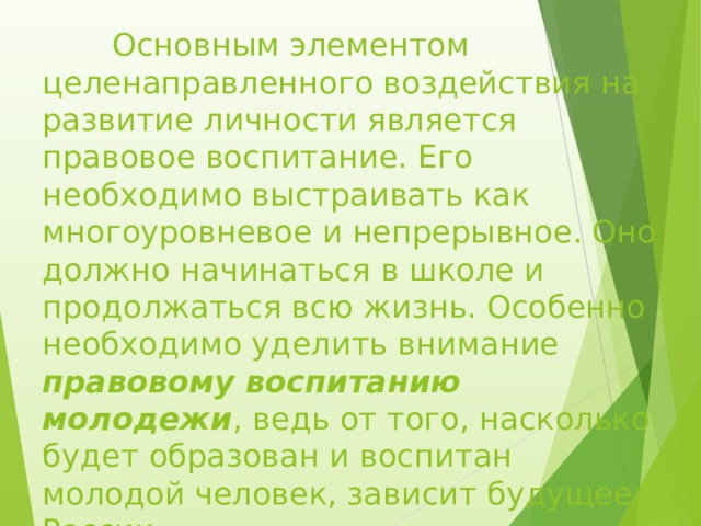  Основным элементом целенаправленного воздействия на развитие личности является правовое воспитание. Его необходимо выстраивать как многоуровневое и непрерывное. Оно должно начинаться в школе и продолжаться всю жизнь. Особенно необходимо уделить внимание правовому воспитанию молодежи , ведь от того, насколько будет образован и воспитан молодой человек, зависит будущее России. 