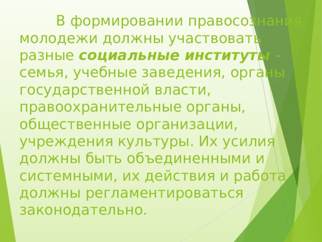  В формировании правосознания молодежи должны участвовать разные социальные институты - семья, учебные заведения, органы государственной власти, правоохранительные органы, общественные организации, учреждения культуры. Их усилия должны быть объединенными и системными, их действия и работа должны регламентироваться законодательно.   