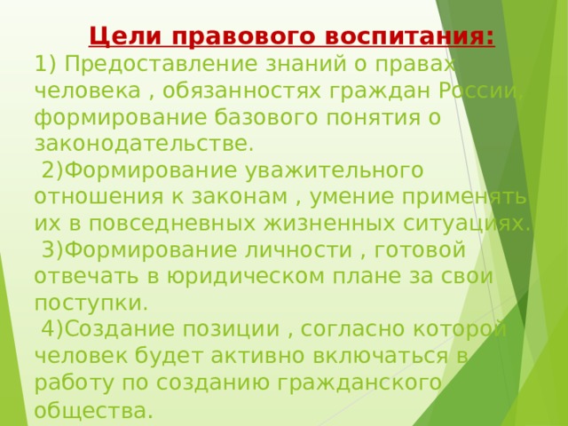   Цели правового воспитания:  1) Предоставление знаний о правах человека , обязанностях граждан России, формирование базового понятия о законодательстве.   2)Формирование уважительного отношения к законам , умение применять их в повседневных жизненных ситуациях.   3)Формирование личности , готовой отвечать в юридическом плане за свои поступки.   4)Создание позиции , согласно которой человек будет активно включаться в работу по созданию гражданского общества .   