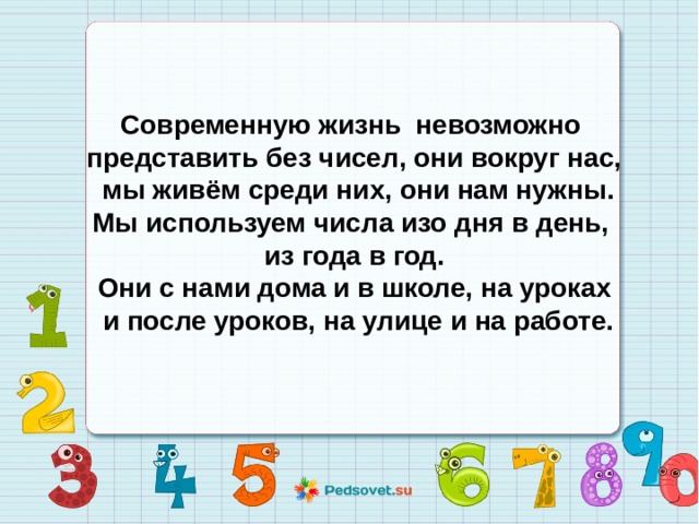  Современную жизнь невозможно представить без чисел, они вокруг нас,  мы живём среди них, они нам нужны.  Мы используем числа изо дня в день, из года в год. Они с нами дома и в школе, на уроках  и после уроков, на улице и на работе.  
