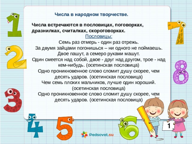 Числа в народном творчестве. Числа встречаются в пословицах, поговорках, дразнилках, считалках, скороговорках. Пословицы: Семь раз отмерь - один раз отрежь. За двумя зайцами погонишься – ни одного не поймаешь. Двое пашут, а семеро руками машут. Один смеется над собой, двое - друг над другом, трое - над кем-нибудь. (осетинская пословица) Одно проникновенное слово сломит душу скорее, чем десять ударов. (осетинская пословица) Чем семь плохих мальчиков, лучше один хороший. (осетинская пословица) Одно проникновенное слово сломит душу скорее, чем десять ударов. (осетинская пословица) 