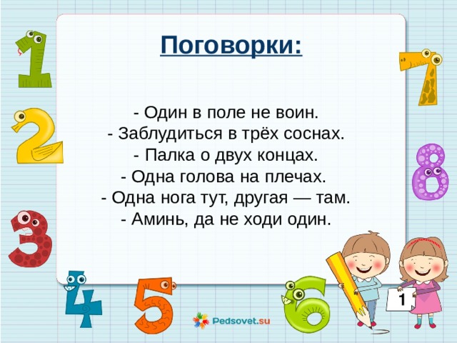 Поговорки: - Один в поле не воин. - Заблудиться в трёх соснах. - Палка о двух концах. - Одна голова на плечах. - Одна нога тут, другая — там. - Аминь, да не ходи один. 