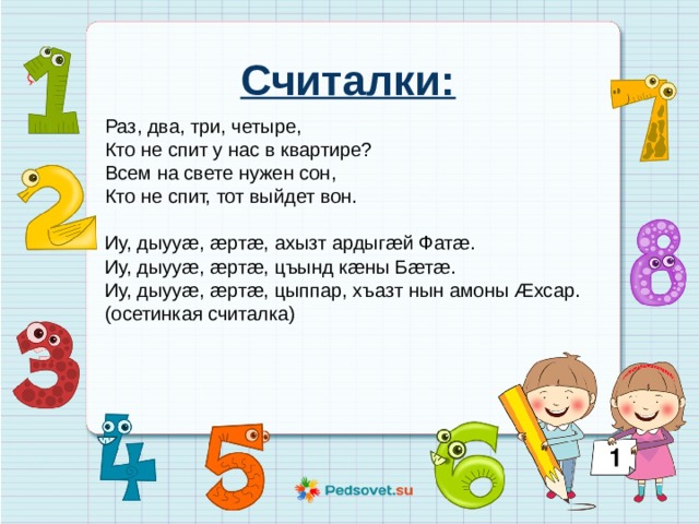 Считалки:  Раз, два, три, четыре,  Кто не спит у нас в квартире?  Всем на свете нужен сон,  Кто не спит, тот выйдет вон.  Иу, дыууæ, æртæ, ахызт ардыгæй Фатæ. Иу, дыууæ, æртæ, цъынд кæны Бæтæ. Иу, дыууæ, æртæ, цыппар, хъазт нын амоны Æхсар. (осетинкая считалка) 
