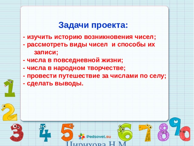  Задачи проекта:  - изучить историю возникновения чисел; - рассмотреть виды чисел и способы их записи; - числа в повседневной жизни; - числа в народном творчестве; - провести путешествие за числами по селу; - сделать выводы. Цирихова Н.М. 