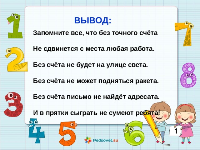 ВЫВОД: Запомните все, что без точного счёта  Не сдвинется с места любая работа.  Без счёта не будет на улице света.  Без счёта не может подняться ракета.  Без счёта письмо не найдёт адресата.  И в прятки сыграть не сумеют ребята! 