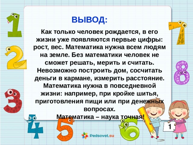 ВЫВОД: Как только человек рождается, в его жизни уже появляются первые цифры: рост, вес. Математика нужна всем людям на земле. Без математики человек не сможет решать, мерить и считать. Невозможно построить дом, сосчитать деньги в кармане, измерить расстояние. Математика нужна в повседневной жизни: например, при кройке шитья, приготовления пищи или при денежных вопросах.  Математика – наука точная!   