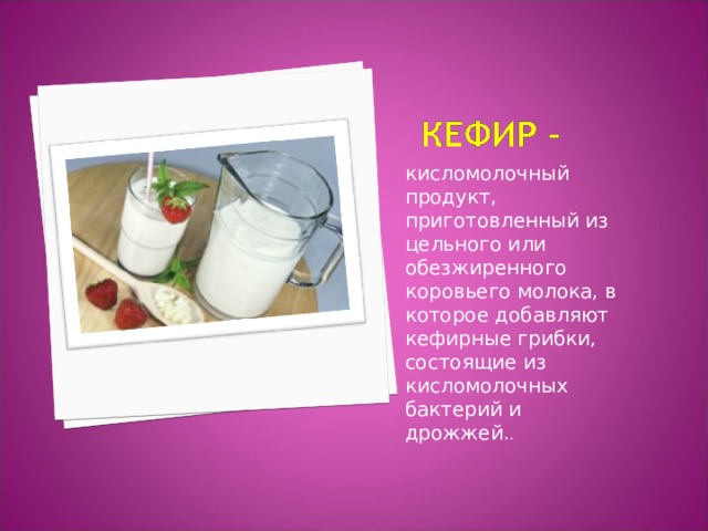 кисломолочный продукт, приготовленный из цельного или обезжиренного коровьего молока, в которое добавляют кефирные грибки, состоящие из кисломолочных бактерий и дрожжей. . 