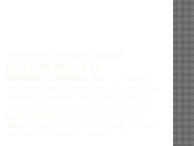 « Профессиональная педагогическая компетентность – сложное образование, включающее комплекс знаний, умений, свойств и качеств личности, которые обеспечивают  вариативность , оптимальность и эффективность построения учебно-воспитательного процесса». 