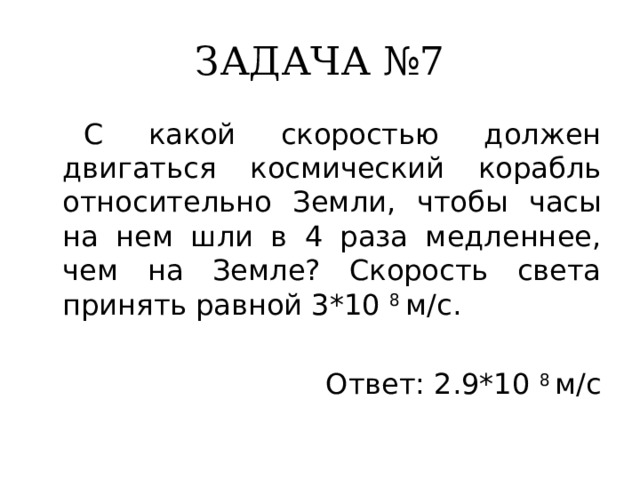 ЗАДАЧА №7  С какой скоростью должен двигаться космический корабль относительно Земли, чтобы часы на нем шли в 4 раза медленнее, чем на Земле? Скорость света принять равной 3*10 8 м/с. Ответ: 2.9*10 8 м/с 