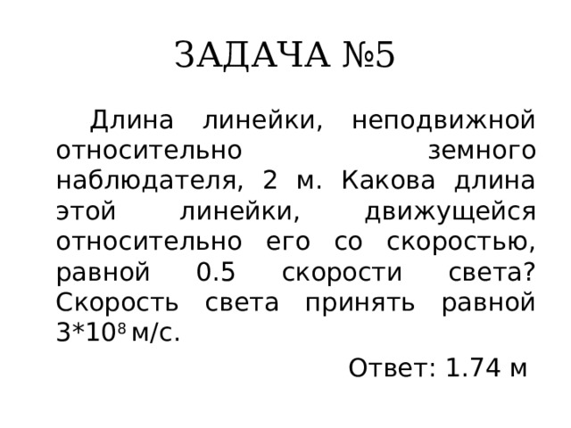 ЗАДАЧА №5  Длина линейки, неподвижной относительно земного наблюдателя, 2 м. Какова длина этой линейки, движущейся относительно его со скоростью, равной 0.5 скорости света? Скорость света принять равной 3*10 8 м/с. Ответ: 1.74 м 