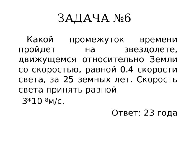 ЗАДАЧА №6  Какой промежуток времени пройдет на звездолете, движущемся относительно Земли со скоростью, равной 0.4 скорости света, за 25 земных лет. Скорость света принять равной  3*10 8 м/с. Ответ: 23 года 