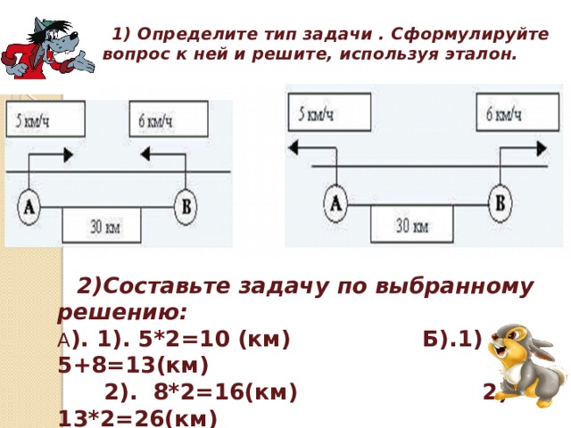   1) Определите тип задачи . Сформулируйте вопрос к ней и решите, используя эталон.  2)Составьте задачу по выбранному решению: А ). 1). 5*2=10 (км) Б).1) 5+8=13(км)  2). 8*2=16(км) 2) 13*2=26(км)  3).10+16=26(км) 