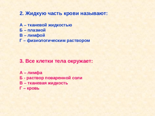 2. Жидкую часть крови называют:  А – тканевой жидкостью Б – плазмой В – лимфой Г – физиологическим раствором 3. Все клетки тела окружает:  А – лимфа Б - раствор поваренной соли В – тканевая жидкость Г – кровь  