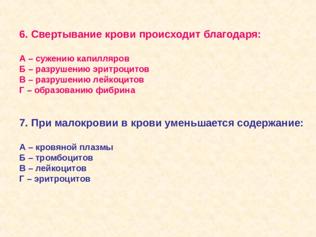 6. Свертывание крови происходит благодаря:  А – сужению капилляров Б – разрушению эритроцитов В – разрушению лейкоцитов Г – образованию фибрина   7. При малокровии в крови уменьшается содержание:  А – кровяной плазмы Б – тромбоцитов В – лейкоцитов Г – эритроцитов  