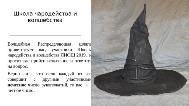 Школа чародейства и волшебства Волшебная Распределяющая шляпа приветствует вас, участники Школы чародейства и волшебства ЛИОШ 2019, и просит вас пройти испытание и ответить на вопрос. Верно ли , что если каждый из вас совершит с другими участниками нечетное число рукопожатий, то вас – четное число. 