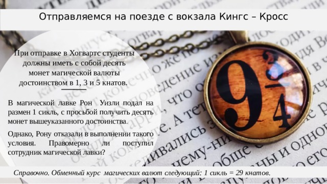 Отправляемся на поезде с вокзала Кингс – Кросс При отправке в Хогвартс студенты должны иметь с собой десять монет магической валюты достоинством в 1, 3 и 5 кнатов. В магической лавке Рон Уизли подал на размен 1 сикль, с просьбой получить десять монет вышеуказанного достоинства . Однако, Рону отказали в выполнении такого условия. Правомерно ли поступил сотрудник магической лавки?  Справочно. Обменный курс магических валют следующий: 1 сикль = 29 кнатов. 