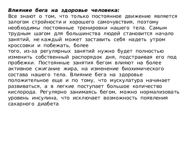 Влияние  бега  на  здоровье  человека: Все  знают  о  том,  что  только  постоянное  движение  является  залогом  стройности и  хорошего  самочувствия,  поэтому  необходимы  постоянные  тренировки  нашего  тела.  Самым  трудным  шагом  для  большинства  людей  становится  начало  занятий,  не каждый  может  заставить  себя  надеть  утром  кроссовки  и  побежать,  более  того,  из-за  регулярных  занятий  нужно  будет  полностью  изменить  собственный  распорядок  дня,  подстраивая  его  под  пробежки.  Постоянные  занятия  бегом  влияют  на  более  активное  сжигание  жира,  на  изменение  биохимического  состава  нашего  тела.  Влияние  бега  на  здоровье  положительное  еще  и  по  тому,  что  мускулатура  начинает  развиваться,  а  в  легкие  поступает  большое  количество  кислорода.  Регулярно  занимаясь  бегом,  можно  нормализовать  уровень  инсулина,  что  исключает  возможность  появления  сахарного  диабета  