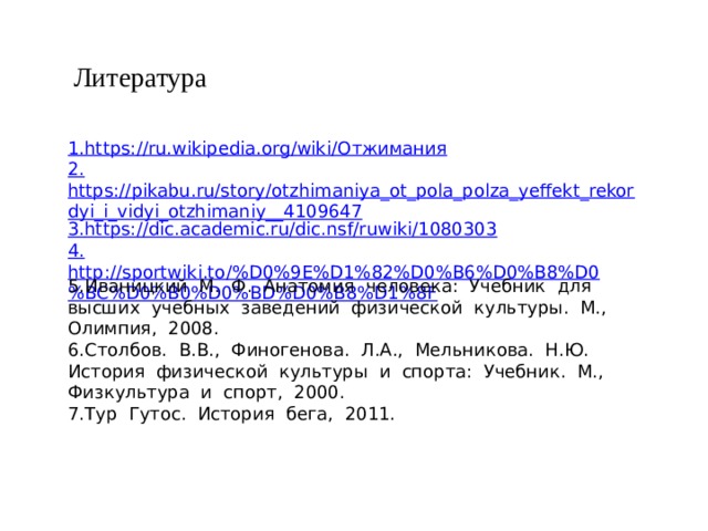 Литература 1. https://ru.wikipedia.org/wiki/ Отжимания 2. https://pikabu.ru/story/otzhimaniya_ot_pola_polza_yeffekt_rekordyi_i_vidyi_otzhimaniy__4109647 3. https://dic.academic.ru/dic.nsf/ruwiki/1080303 4. http://sportwiki.to/%D0%9E%D1%82%D0%B6%D0%B8%D0%BC%D0%B0%D0%BD%D0%B8%D1%8F 5.Иваницкий  М.  Ф.  Анатомия  человека:  Учебник  для  высших  учебных  заведений  физической  культуры.  М.,  Олимпия,  2008. 6.Столбов.  В.В.,  Финогенова.  Л.А.,  Мельникова.  Н.Ю.  История  физической  культуры  и  спорта:  Учебник.  М.,  Физкультура  и  спорт,  2000. 7.Тур  Гутос.  История  бега,  2011.    