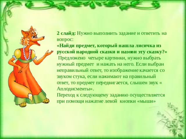 2 слайд: Нужно выполнить задание и ответить на вопрос: «Найди предмет, который нашла лисичка из русской народной сказки и назови эту сказку?»  Предложено четыре картинки, нужно выбрать нужный предмет и нажать на него. Если выбран неправильный ответ, то изображение качается со звуком стука, если нажимают на правильный ответ, то предмет передвигается, слышен звук « Аплодисменты».  Переход к следующему заданию осуществляется при помощи нажатие левой кнопки «мыши»   