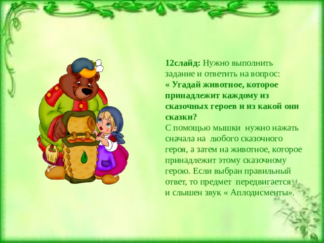 12слайд: Нужно выполнить задание и ответить на вопрос: « Угадай животное, которое принадлежит каждому из сказочных героев и из какой они сказки? С помощью мышки нужно нажать сначала на любого сказочного героя, а затем на животное, которое принадлежит этому сказочному герою. Если выбран правильный ответ, то предмет передвигается и слышен звук « Аплодисменты». 