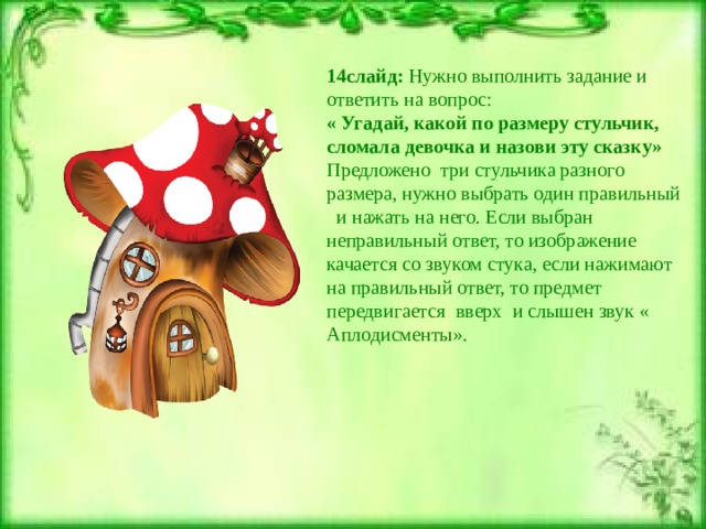 14слайд: Нужно выполнить задание и ответить на вопрос: « Угадай, какой по размеру стульчик, сломала девочка и назови эту сказку» Предложено три стульчика разного размера, нужно выбрать один правильный и нажать на него. Если выбран неправильный ответ, то изображение качается со звуком стука, если нажимают на правильный ответ, то предмет передвигается вверх и слышен звук « Аплодисменты». 