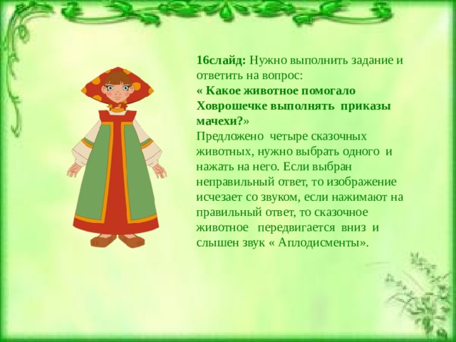 16слайд: Нужно выполнить задание и ответить на вопрос: « Какое животное помогало Ховрошечке выполнять приказы мачехи? » Предложено четыре сказочных животных, нужно выбрать одного и нажать на него. Если выбран неправильный ответ, то изображение исчезает со звуком, если нажимают на правильный ответ, то сказочное животное передвигается вниз и слышен звук « Аплодисменты». 