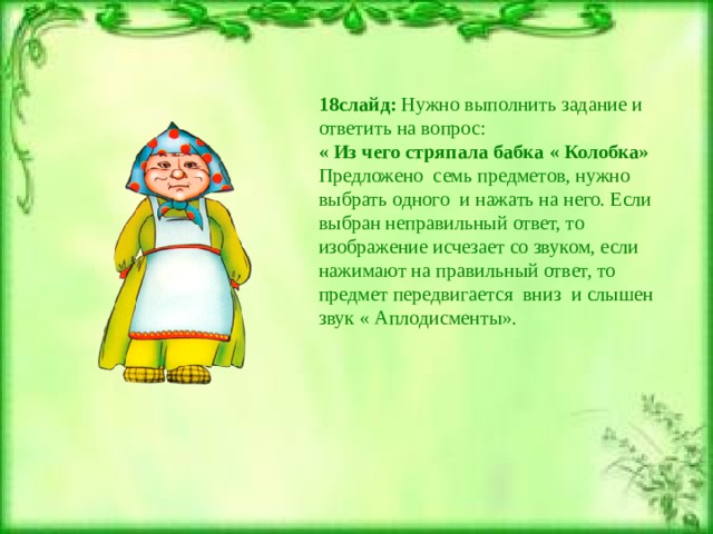 18слайд: Нужно выполнить задание и ответить на вопрос: « Из чего стряпала бабка « Колобка» Предложено семь предметов, нужно выбрать одного и нажать на него. Если выбран неправильный ответ, то изображение исчезает со звуком, если нажимают на правильный ответ, то предмет передвигается вниз и слышен звук « Аплодисменты». 