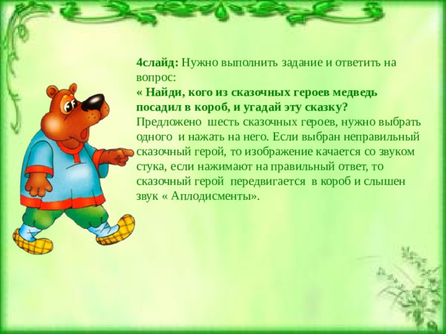 4слайд: Нужно выполнить задание и ответить на вопрос: « Найди, кого из сказочных героев медведь посадил в короб, и угадай эту сказку? Предложено шесть сказочных героев, нужно выбрать одного и нажать на него. Если выбран неправильный сказочный герой, то изображение качается со звуком стука, если нажимают на правильный ответ, то сказочный герой передвигается в короб и слышен звук « Аплодисменты». 