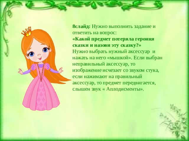 8слайд: Нужно выполнить задание и ответить на вопрос: «Какой предмет потеряла героиня сказки и назови эту сказку?» Нужно выбрать нужный аксессуар и нажать на него «мышкой». Если выбран неправильный аксессуар, то изображение исчезает со звуком стука, если нажимают на правильный аксессуар, то предмет передвигается, слышен звук « Аплодисменты». 