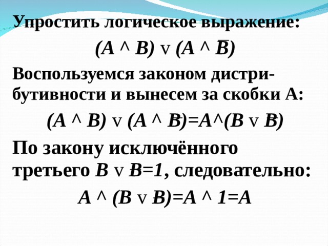 Упростить логическое выражение: ( A ^ B) v (A ^ B) Воспользуемся законом дистри-бутивности и вынесем за скобки А: ( A ^ B) v (A ^ B) =А ^(B v  B) По закону исключённого третьего B v  B =1 , следовательно: A ^ (B v B)=A ^ 1=A 