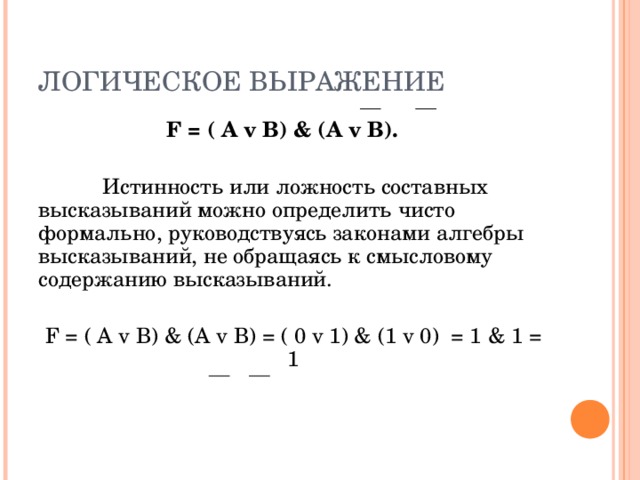 ЛОГИЧЕСКОЕ ВЫРАЖЕНИЕ   F = ( А  v В) & (A v B).  Истинность или ложность составных высказываний можно определить чисто формально, руководствуясь законами алгебры высказываний, не обращаясь к смысловому содержанию высказываний. F = ( А  v В) & (A v B) = ( 0  v 1) & ( 1  v  0 ) = 1 & 1 = 1 