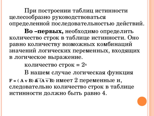  При построении таблиц истинности целесообразно руководствоваться определенной последовательностью действий.  Во –первых, необходимо определить количество строк в таблице истинности. Оно равно количеству возможных комбинаций значений логических переменных, входящих в логическое выражение.   количество строк = 2 n  В нашем случае логическая функция F = ( А  v В) & (A v B)  имеет 2 переменные и, следовательно количество строк в таблице истинности должно быть равно 4. 