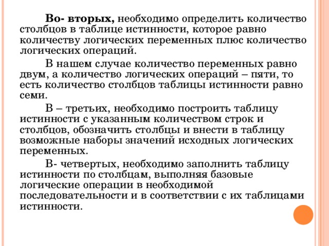 Во- вторых, необходимо определить количество столбцов в таблице истинности, которое равно количеству логических переменных плюс количество логических операций. В нашем случае количество переменных равно двум, а количество логических операций – пяти, то есть количество столбцов таблицы истинности равно семи. В – третьих, необходимо построить таблицу истинности с указанным количеством строк и столбцов, обозначить столбцы и внести в таблицу возможные наборы значений исходных логических переменных. В- четвертых, необходимо заполнить таблицу истинности по столбцам, выполняя базовые логические операции в необходимой последовательности и в соответствии с их таблицами истинности. 