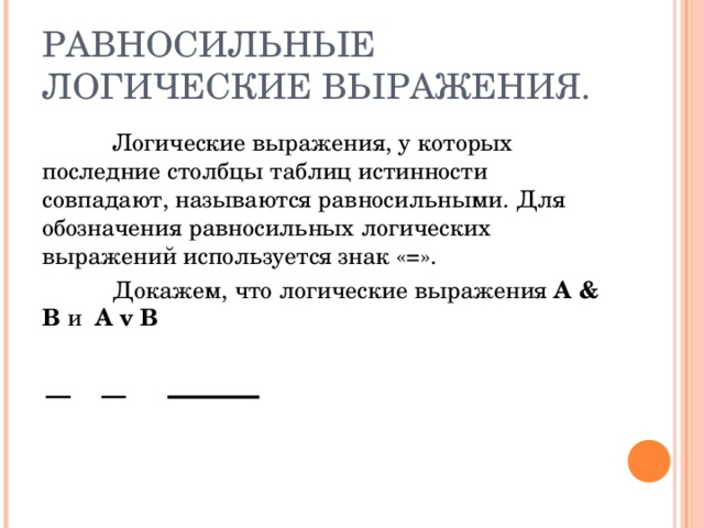 РАВНОСИЛЬНЫЕ ЛОГИЧЕСКИЕ ВЫРАЖЕНИЯ.  Логические выражения, у которых последние столбцы таблиц истинности совпадают, называются равносильными. Для обозначения равносильных логических выражений используется знак «=».  Докажем, что логические выражения А & B и  A v  B 
