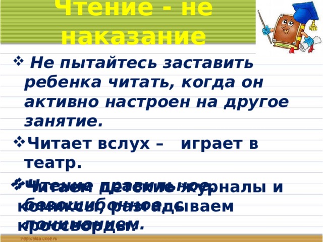 Чтение - не наказание  Не пытайтесь заставить ребенка читать, когда он активно настроен на другое занятие. Читает вслух – играет в театр. Чтение правильное, безошибочное, с пониманием. Читаем детские журналы и комиксы, разгадываем кроссворды.  