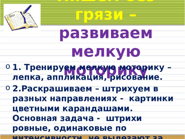 Пишем без грязи – развиваем мелкую моторику 1. Тренируем мелкую моторику – лепка, аппликация, рисование. 2.Раскрашиваем – штрихуем в разных направлениях - картинки цветными карандашами. Основная задача - штрихи ровные, одинаковые по интенсивности, не вылезают за границы рисунка. 