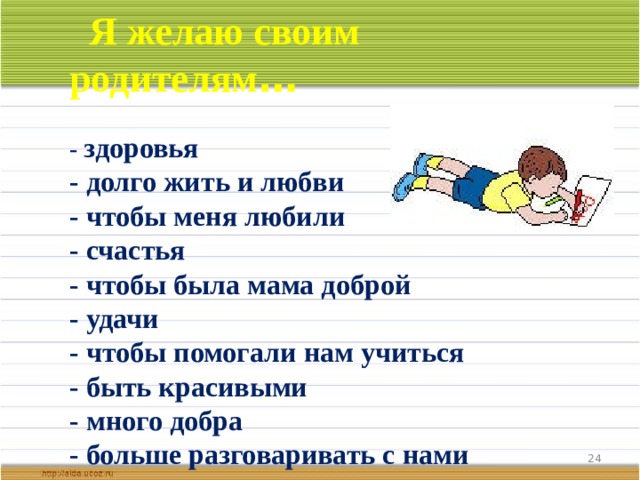  Я желаю своим родителям …  - здоровья - долго жить и любви - чтобы меня любили - счастья - чтобы была мама доброй - удачи - чтобы помогали нам учиться - быть красивыми - много добра - больше разговаривать с нами  